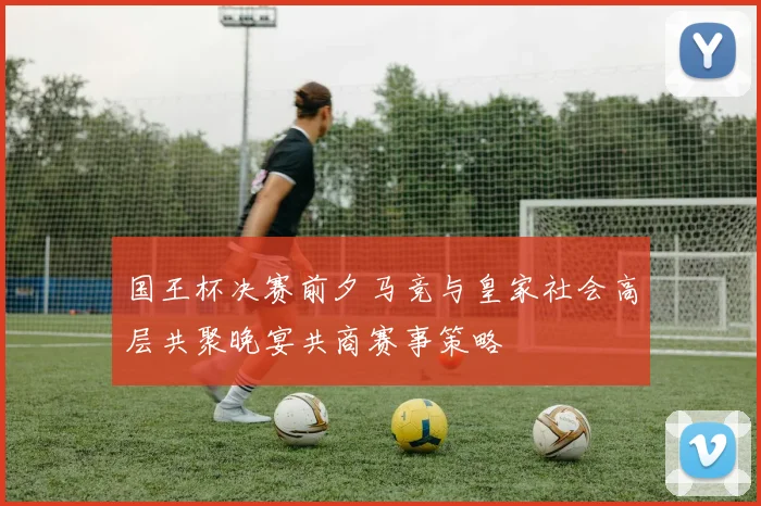 国王杯决赛前夕马竞与皇家社会高层共聚晚宴共商赛事策略