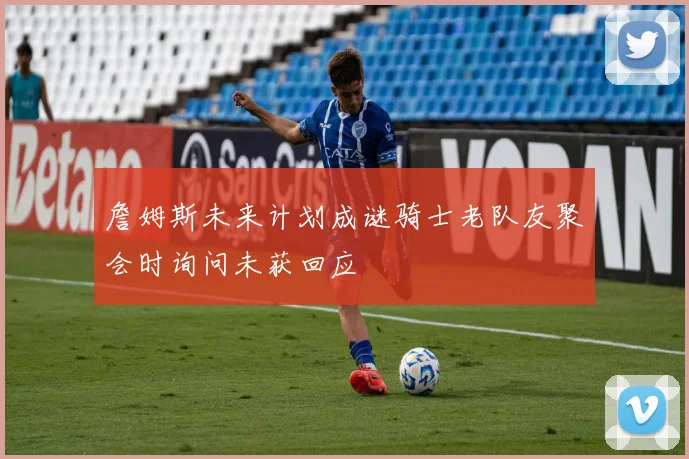 詹姆斯未来计划成谜骑士老队友聚会时询问未获回应