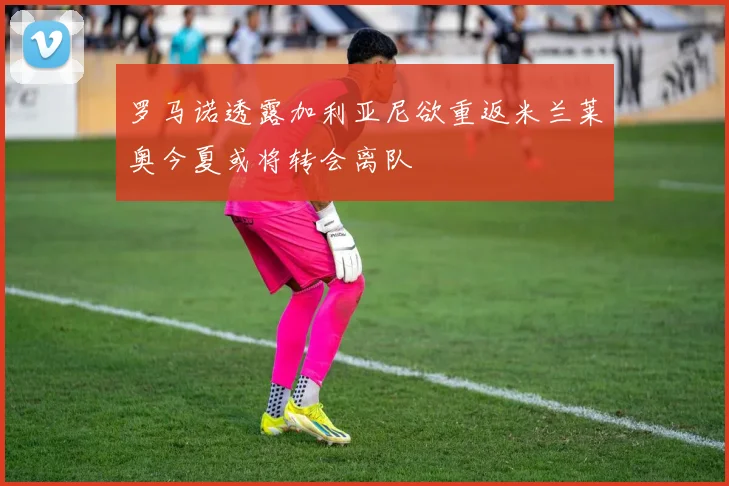 罗马诺透露加利亚尼欲重返米兰莱奥今夏或将转会离队