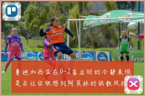 鲁迪加西亚在0-2落后时的冷静表现是否让你联想到阿莫林的执教风格