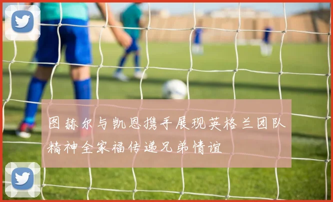 图赫尔与凯恩携手展现英格兰团队精神全家福传递兄弟情谊