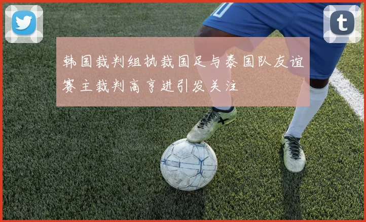 韩国裁判组执裁国足与泰国队友谊赛主裁判高亨进引发关注