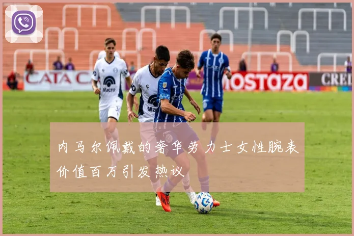内马尔佩戴的奢华劳力士女性腕表价值百万引发热议