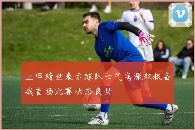 上田绮世表示球队士气高涨积极备战首场比赛状态良好
