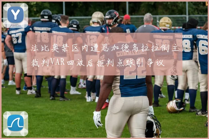 法比奥禁区内遭恩加德乌拉拉倒主裁判VAR回放后拒判点球引争议