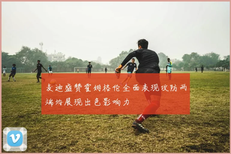 麦迪盛赞霍姆格伦全面表现攻防两端均展现出色影响力
