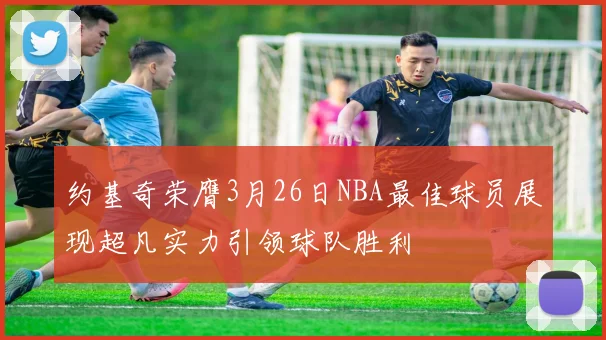约基奇荣膺3月26日NBA最佳球员展现超凡实力引领球队胜利