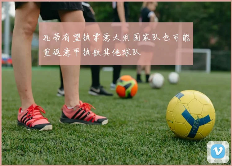 孔蒂有望执掌意大利国家队也可能重返意甲执教其他球队