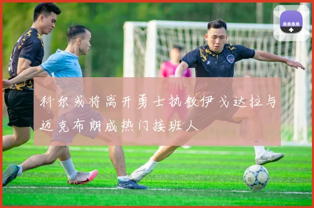 科尔或将离开勇士执教伊戈达拉与迈克布朗成热门接班人
