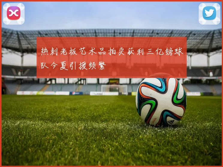热刺老板艺术品拍卖获利三亿镑球队今夏引援频繁