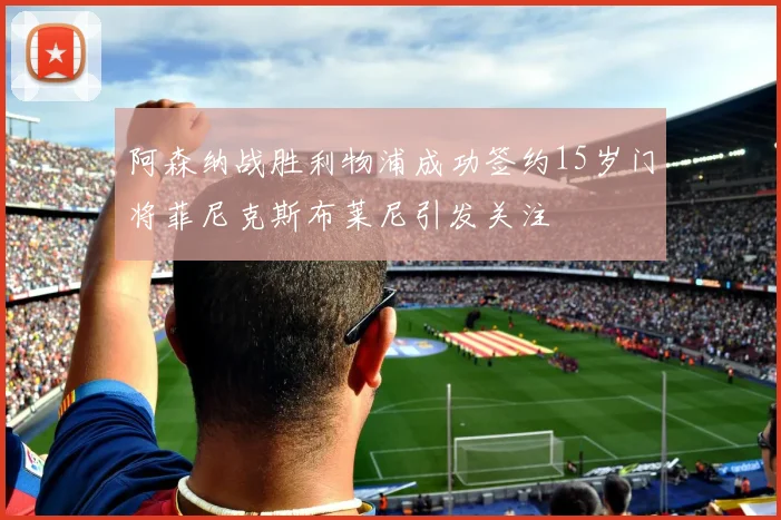 阿森纳战胜利物浦成功签约15岁门将菲尼克斯布莱尼引发关注