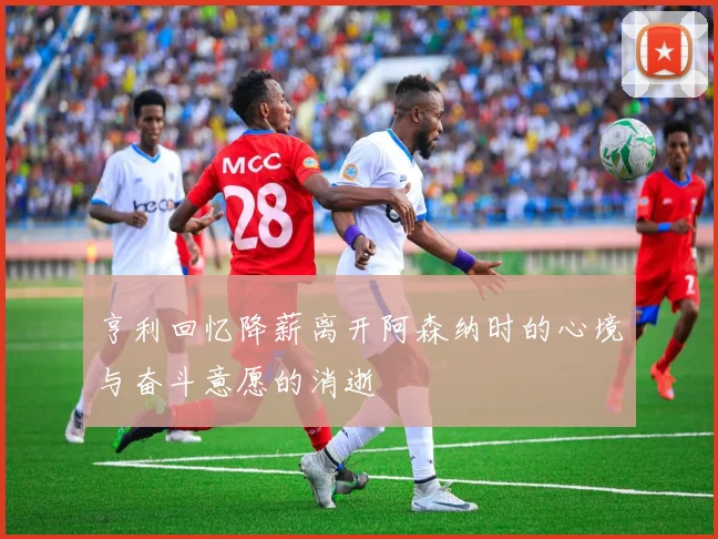 亨利回忆降薪离开阿森纳时的心境与奋斗意愿的消逝