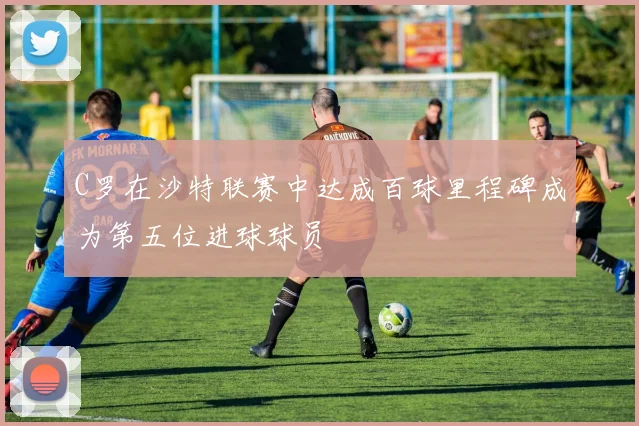 C罗在沙特联赛中达成百球里程碑成为第五位进球球员