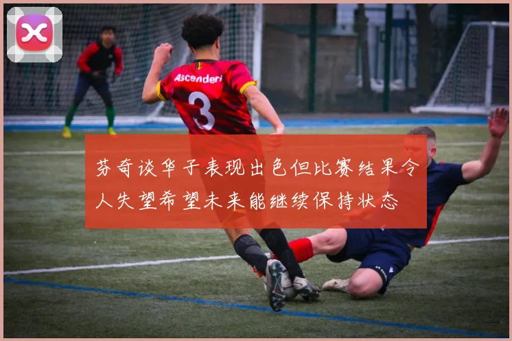 芬奇谈华子表现出色但比赛结果令人失望希望未来能继续保持状态