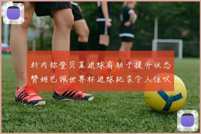 科内称登贝莱进球有助于提升状态赞姆巴佩世界杯进球纪录令人惊叹