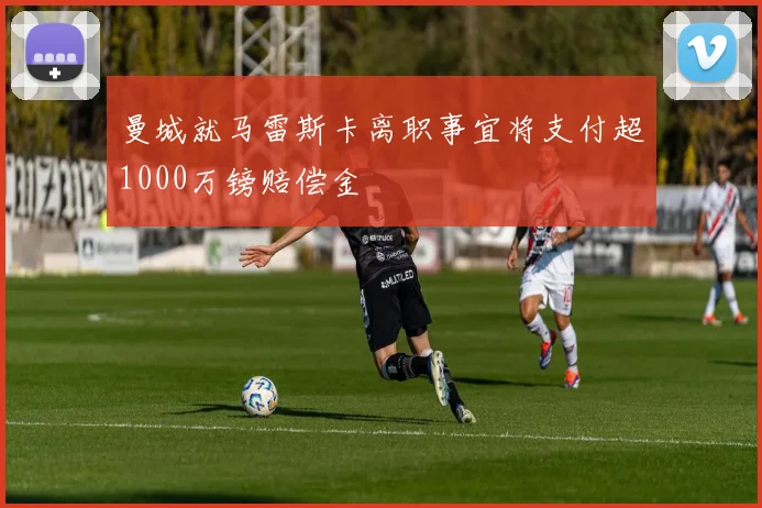 曼城就马雷斯卡离职事宜将支付超1000万镑赔偿金