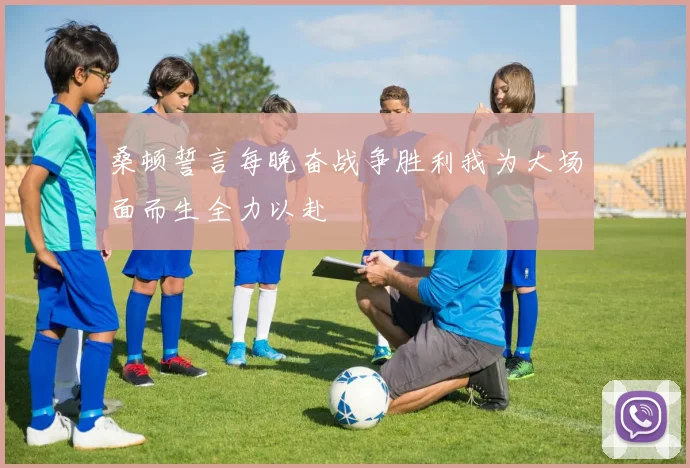 桑顿誓言每晚奋战争胜利我为大场面而生全力以赴
