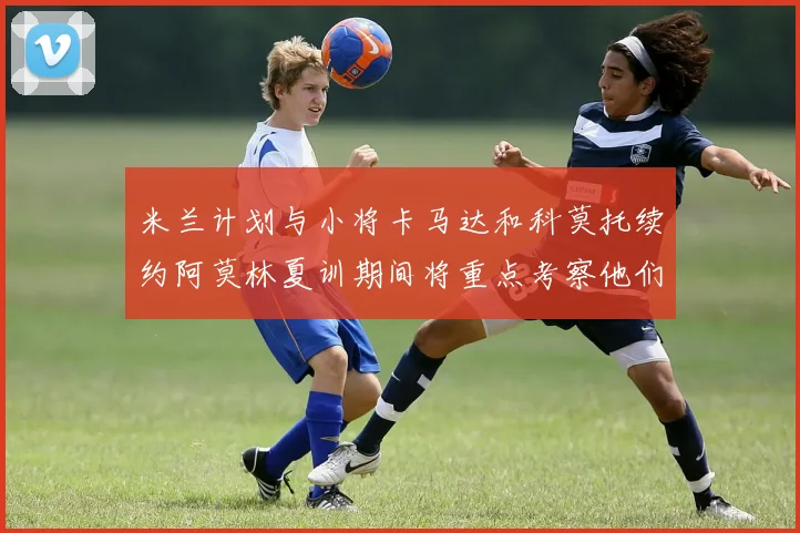 米兰计划与小将卡马达和科莫托续约阿莫林夏训期间将重点考察他们
