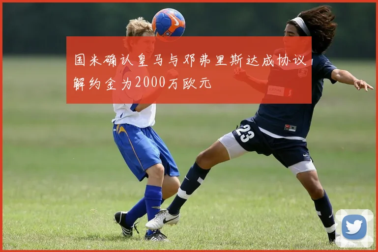 国米确认皇马与邓弗里斯达成协议解约金为2000万欧元