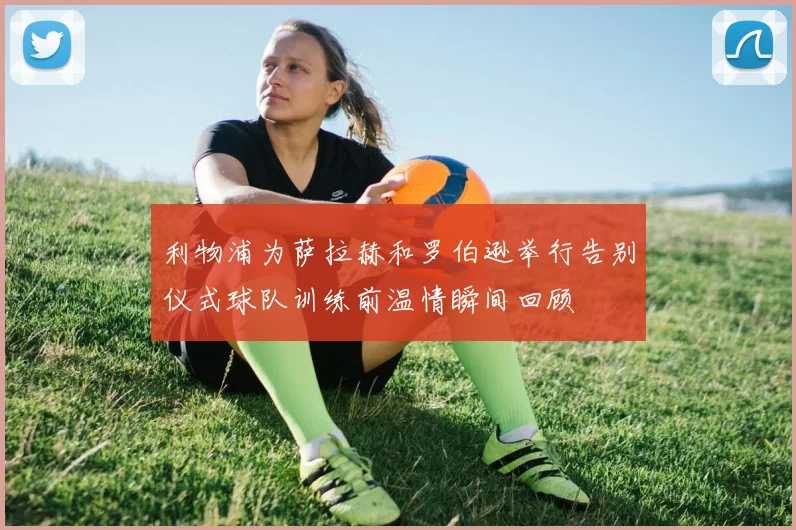 利物浦为萨拉赫和罗伯逊举行告别仪式球队训练前温情瞬间回顾