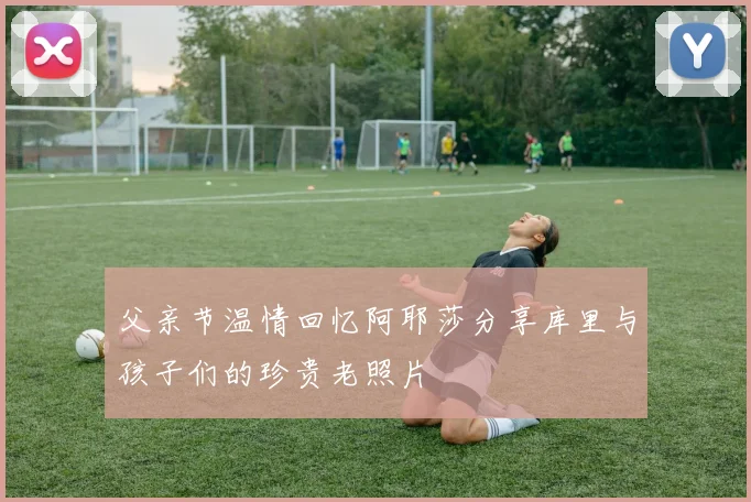 父亲节温情回忆阿耶莎分享库里与孩子们的珍贵老照片