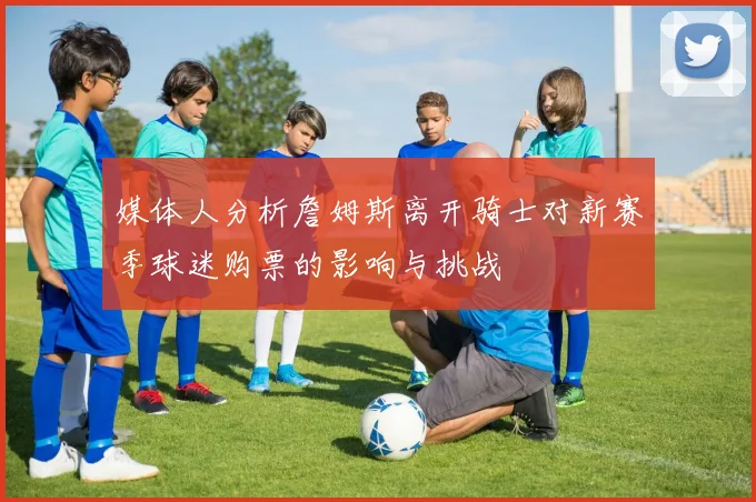 媒体人分析詹姆斯离开骑士对新赛季球迷购票的影响与挑战